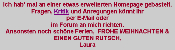 Textfeld: Ich hab mal an einer etwas erweiterten Homepage gebastelt. Fragen, Kritik und Anregungen knnt ihr per E-Mail oder im Forum an mich richten.Ansonsten noch schne Ferien,  FROHE WEIHNACHTEN & EINEN GUTEN RUTSCH,Laura